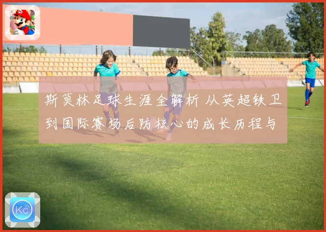 斯莫林足球生涯全解析 从英超铁卫到国际赛场后防核心的成长历程与精彩表现