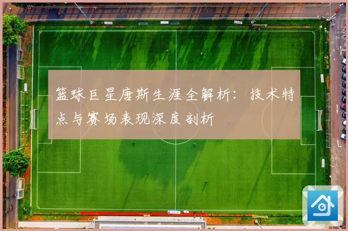 篮球巨星唐斯生涯全解析：技术特点与赛场表现深度剖析