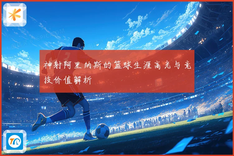 神射阿里纳斯的篮球生涯高光与竞技价值解析