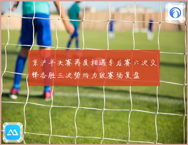 京沪半决赛再度相遇季后赛六次交锋各胜三次势均力敌赛场复盘