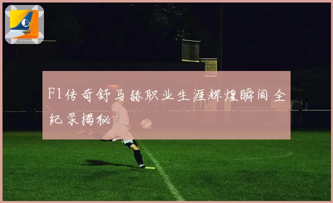 F1传奇舒马赫职业生涯辉煌瞬间全纪录揭秘