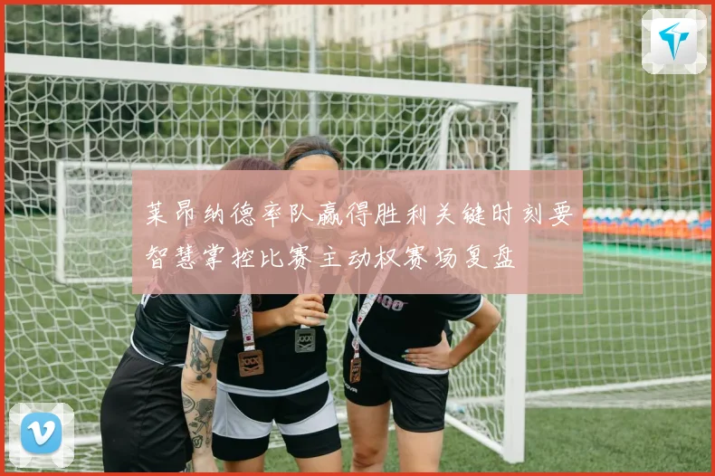 莱昂纳德率队赢得胜利关键时刻要智慧掌控比赛主动权赛场复盘