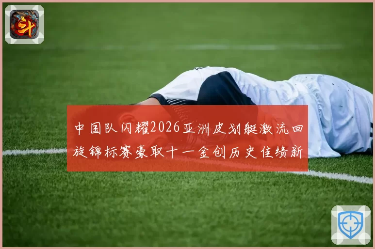 中国队闪耀2026亚洲皮划艇激流回旋锦标赛豪取十一金创历史佳绩新