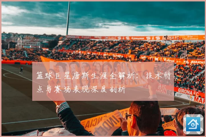 篮球巨星唐斯生涯全解析：技术特点与赛场表现深度剖析