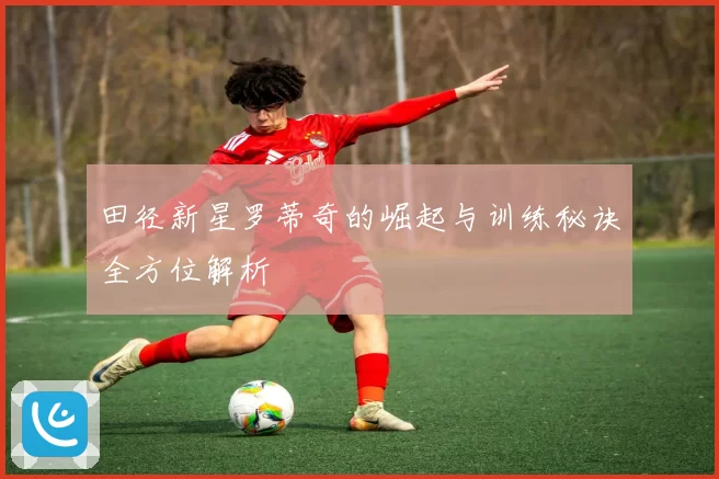 田径新星罗蒂奇的崛起与训练秘诀全方位解析