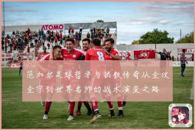 范加尔足球哲学与执教传奇从全攻全守到世界名帅的战术演变之路