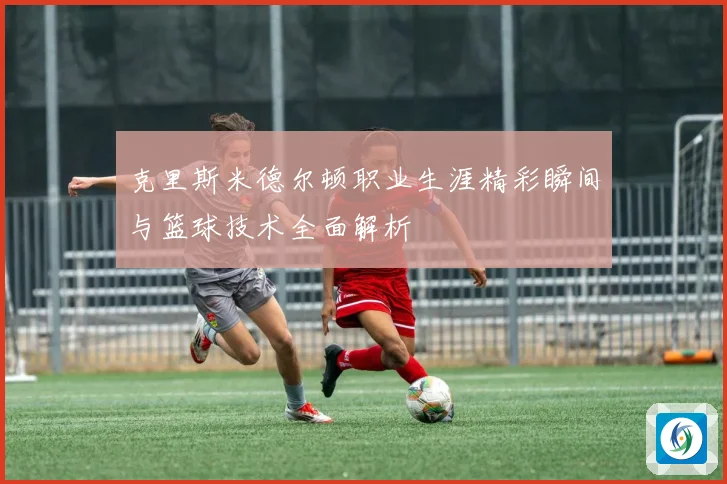 克里斯米德尔顿职业生涯精彩瞬间与篮球技术全面解析