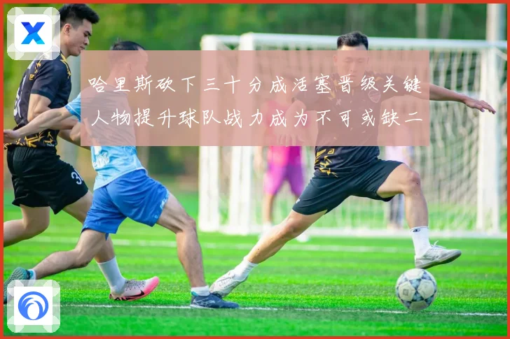 哈里斯砍下三十分成活塞晋级关键人物提升球队战力成为不可或缺二成长观察