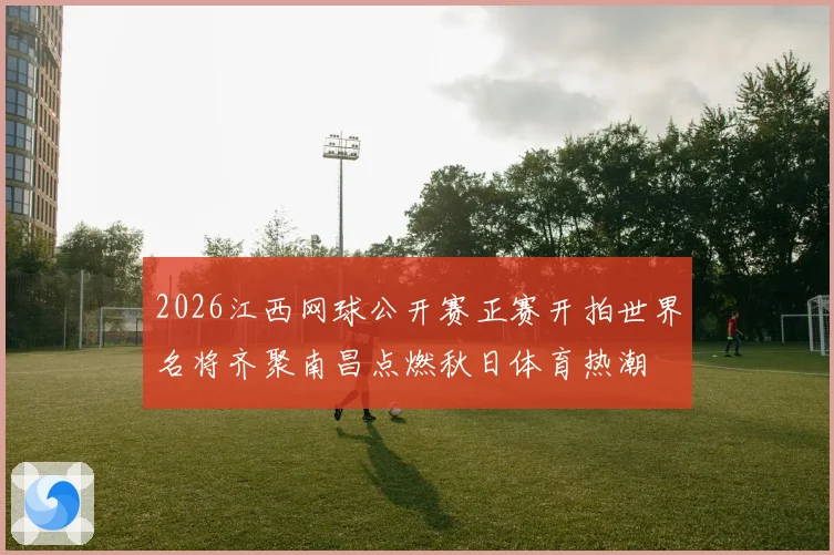 2026江西网球公开赛正赛开拍世界名将齐聚南昌点燃秋日体育热潮