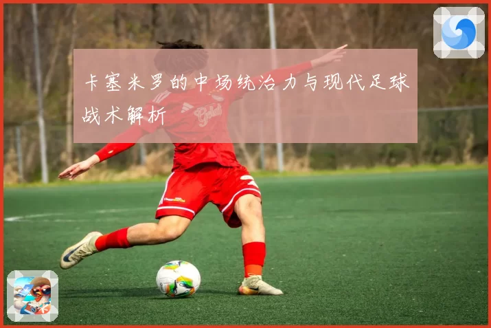 卡塞米罗的中场统治力与现代足球战术解析
