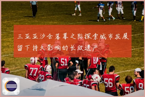 三亚亚沙会落幕之际探索城市发展留下持久影响的长效遗产