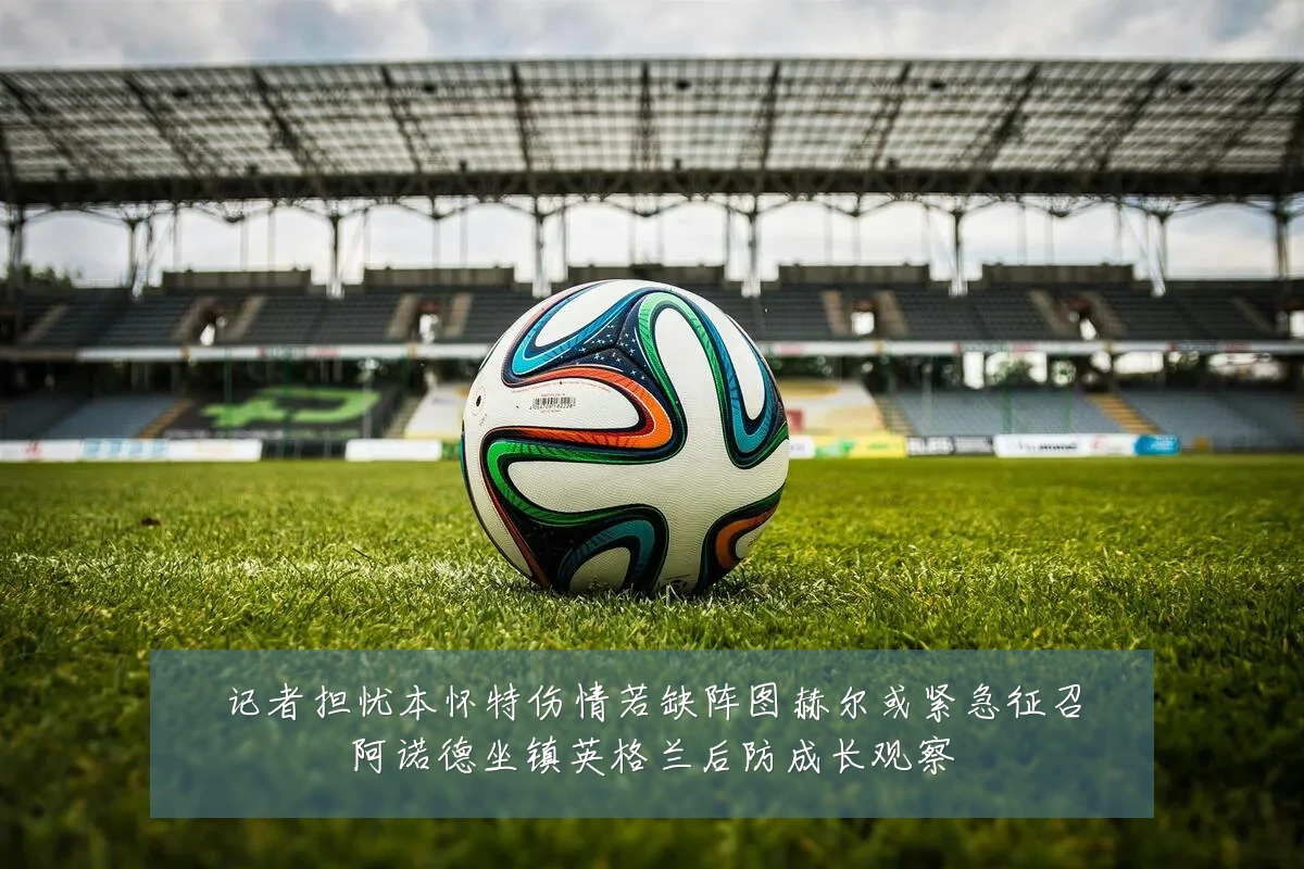 记者担忧本怀特伤情若缺阵图赫尔或紧急征召阿诺德坐镇英格兰后防成长观察