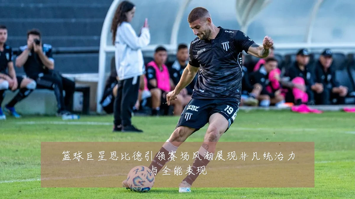 篮球巨星恩比德引领赛场风潮展现非凡统治力与全能表现