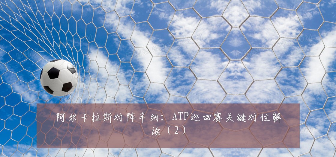阿尔卡拉斯对阵辛纳:ATP巡回赛关键对位解读(2)
