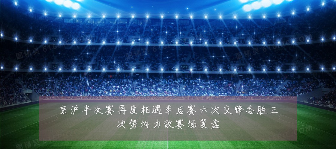 京沪半决赛再度相遇季后赛六次交锋各胜三次势均力敌赛场复盘