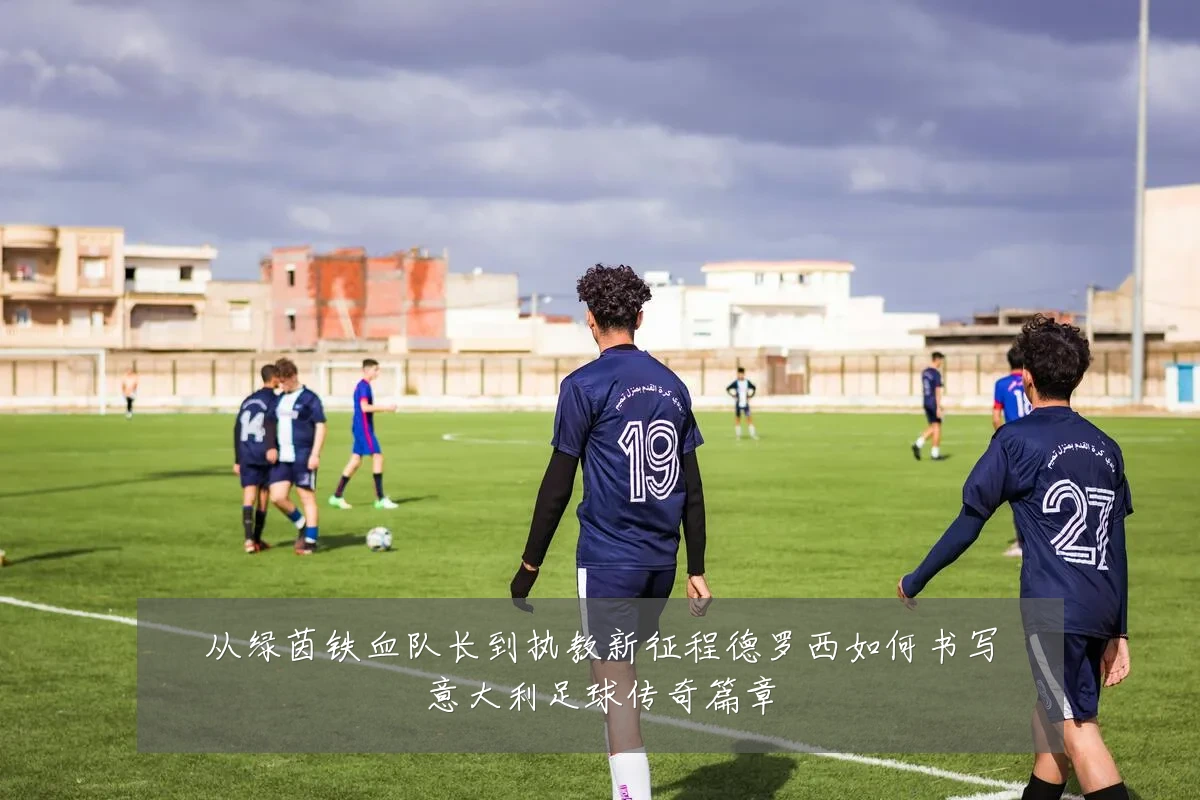 从绿茵铁血队长到执教新征程德罗西如何书写意大利足球传奇篇章